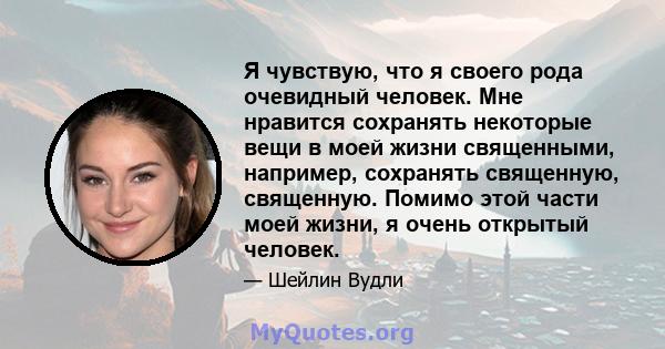 Я чувствую, что я своего рода очевидный человек. Мне нравится сохранять некоторые вещи в моей жизни священными, например, сохранять священную, священную. Помимо этой части моей жизни, я очень открытый человек.