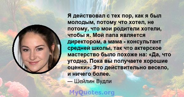 Я действовал с тех пор, как я был молодым, потому что хотел, не потому, что мои родители хотели, чтобы я. Мой папа является директором, а мама - консультант средней школы, так что актерское мастерство было похоже на: