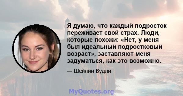 Я думаю, что каждый подросток переживает свой страх. Люди, которые похожи: «Нет, у меня был идеальный подростковый возраст», заставляют меня задуматься, как это возможно.