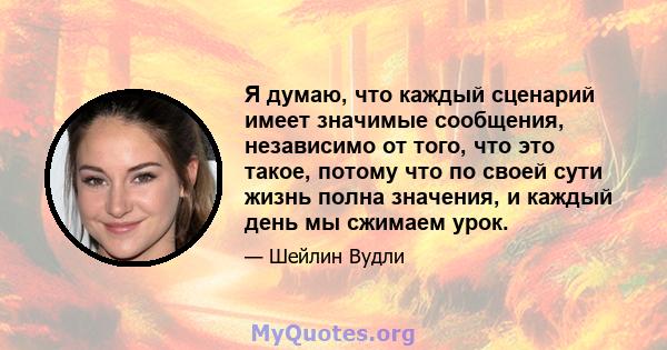 Я думаю, что каждый сценарий имеет значимые сообщения, независимо от того, что это такое, потому что по своей сути жизнь полна значения, и каждый день мы сжимаем урок.