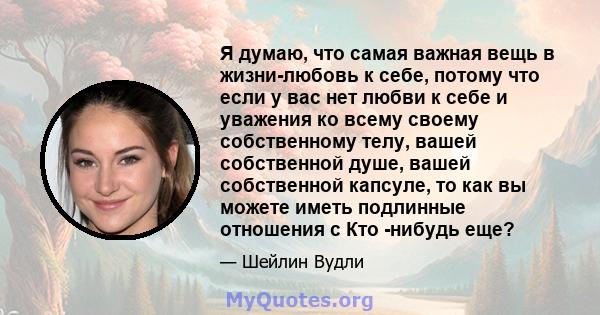 Я думаю, что самая важная вещь в жизни-любовь к себе, потому что если у вас нет любви к себе и уважения ко всему своему собственному телу, вашей собственной душе, вашей собственной капсуле, то как вы можете иметь