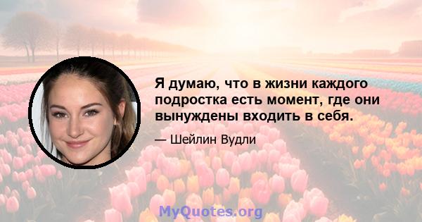 Я думаю, что в жизни каждого подростка есть момент, где они вынуждены входить в себя.