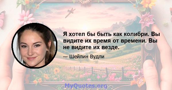 Я хотел бы быть как колибри. Вы видите их время от времени. Вы не видите их везде.