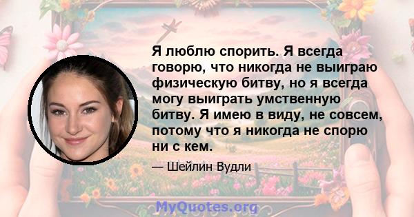 Я люблю спорить. Я всегда говорю, что никогда не выиграю физическую битву, но я всегда могу выиграть умственную битву. Я имею в виду, не совсем, потому что я никогда не спорю ни с кем.