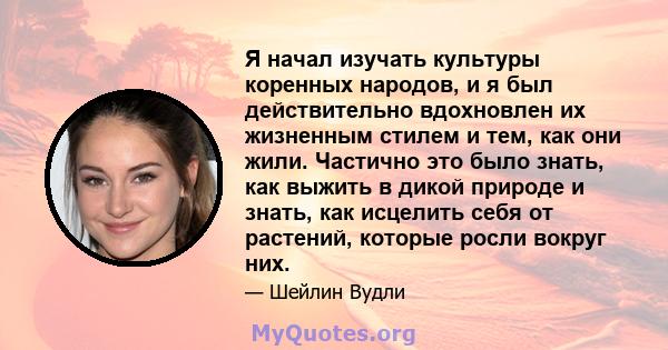 Я начал изучать культуры коренных народов, и я был действительно вдохновлен их жизненным стилем и тем, как они жили. Частично это было знать, как выжить в дикой природе и знать, как исцелить себя от растений, которые