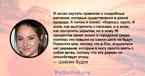 Я начал изучать травнизм и съедобные растения, которые существовали в дикой природе. А потом я понял: «Хорошо, круто. Я знаю, как выстрелить с палками, и я знаю, как построить укрытие, но я живу 90 процентов своей жизни 