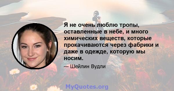 Я не очень люблю тропы, оставленные в небе, и много химических веществ, которые прокачиваются через фабрики и даже в одежде, которую мы носим.