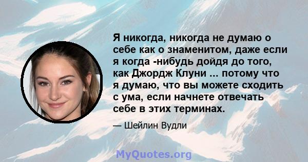 Я никогда, никогда не думаю о себе как о знаменитом, даже если я когда -нибудь дойдя до того, как Джордж Клуни ... потому что я думаю, что вы можете сходить с ума, если начнете отвечать себе в этих терминах.