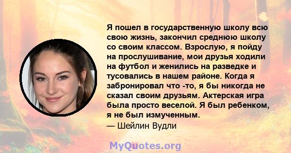 Я пошел в государственную школу всю свою жизнь, закончил среднюю школу со своим классом. Взрослую, я пойду на прослушивание, мои друзья ходили на футбол и женились на разведке и тусовались в нашем районе. Когда я