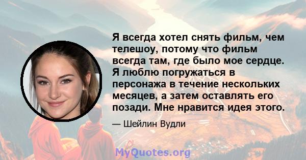 Я всегда хотел снять фильм, чем телешоу, потому что фильм всегда там, где было мое сердце. Я люблю погружаться в персонажа в течение нескольких месяцев, а затем оставлять его позади. Мне нравится идея этого.