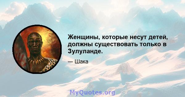 Женщины, которые несут детей, должны существовать только в Зулуланде.