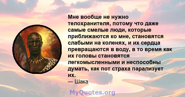 Мне вообще не нужно телохранителя, потому что даже самые смелые люди, которые приближаются ко мне, становятся слабыми на коленях, и их сердца превращаются в воду, в то время как их головы становятся легкомысленными и