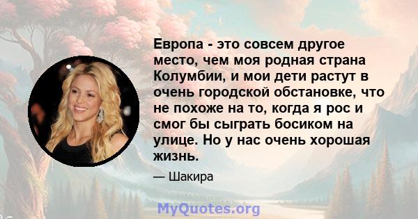 Европа - это совсем другое место, чем моя родная страна Колумбии, и мои дети растут в очень городской обстановке, что не похоже на то, когда я рос и смог бы сыграть босиком на улице. Но у нас очень хорошая жизнь.