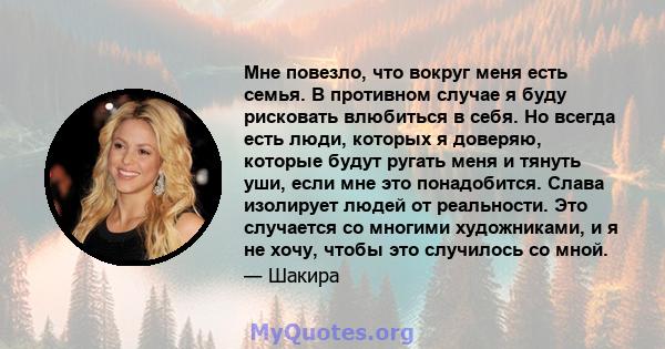 Мне повезло, что вокруг меня есть семья. В противном случае я буду рисковать влюбиться в себя. Но всегда есть люди, которых я доверяю, которые будут ругать меня и тянуть уши, если мне это понадобится. Слава изолирует