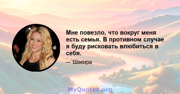 Мне повезло, что вокруг меня есть семья. В противном случае я буду рисковать влюбиться в себя.