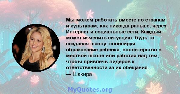 Мы можем работать вместе по странам и культурам, как никогда раньше, через Интернет и социальные сети. Каждый может изменить ситуацию, будь то, создавая школу, спонсируя образование ребенка, волонтерство в местной школе 