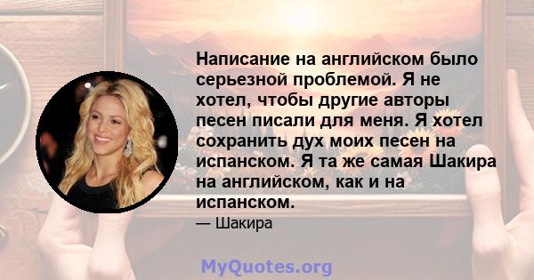 Написание на английском было серьезной проблемой. Я не хотел, чтобы другие авторы песен писали для меня. Я хотел сохранить дух моих песен на испанском. Я та же самая Шакира на английском, как и на испанском.