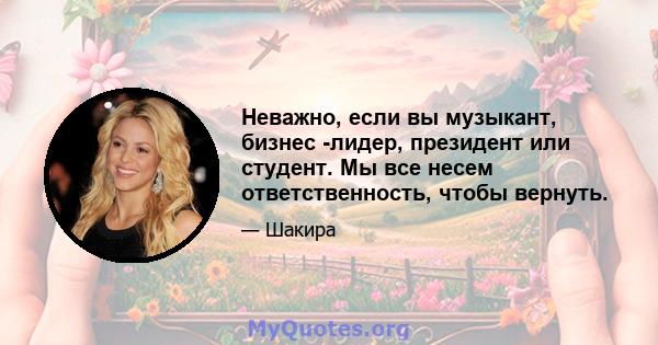 Неважно, если вы музыкант, бизнес -лидер, президент или студент. Мы все несем ответственность, чтобы вернуть.