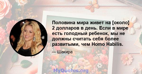 Половина мира живет на [около] 2 долларов в день. Если в мире есть голодный ребенок, мы не должны считать себя более развитыми, чем Homo Habilis.