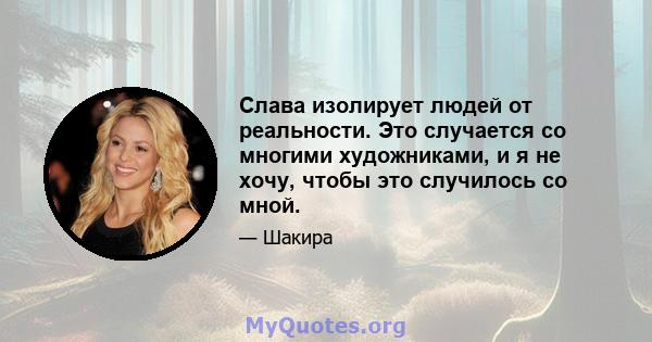 Слава изолирует людей от реальности. Это случается со многими художниками, и я не хочу, чтобы это случилось со мной.