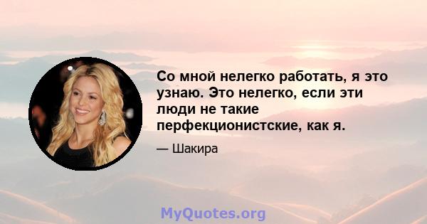 Со мной нелегко работать, я это узнаю. Это нелегко, если эти люди не такие перфекционистские, как я.