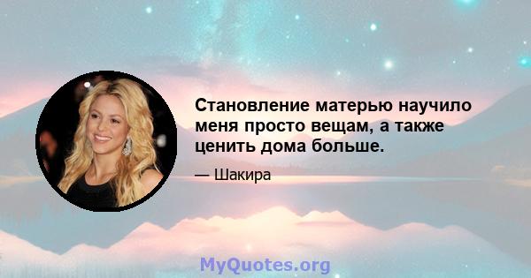 Становление матерью научило меня просто вещам, а также ценить дома больше.