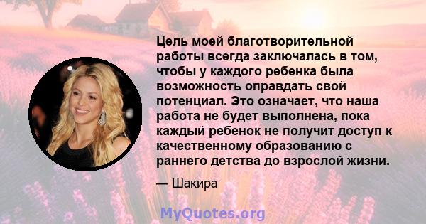 Цель моей благотворительной работы всегда заключалась в том, чтобы у каждого ребенка была возможность оправдать свой потенциал. Это означает, что наша работа не будет выполнена, пока каждый ребенок не получит доступ к