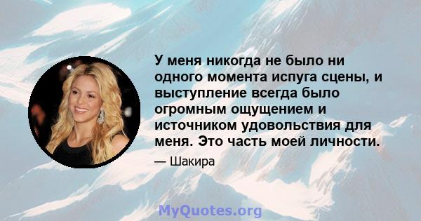 У меня никогда не было ни одного момента испуга сцены, и выступление всегда было огромным ощущением и источником удовольствия для меня. Это часть моей личности.