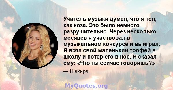 Учитель музыки думал, что я пел, как коза. Это было немного разрушительно. Через несколько месяцев я участвовал в музыкальном конкурсе и выиграл. Я взял свой маленький трофей в школу и потер его в нос. Я сказал ему: