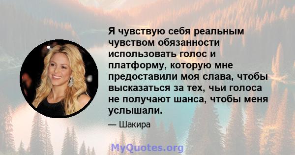 Я чувствую себя реальным чувством обязанности использовать голос и платформу, которую мне предоставили моя слава, чтобы высказаться за тех, чьи голоса не получают шанса, чтобы меня услышали.