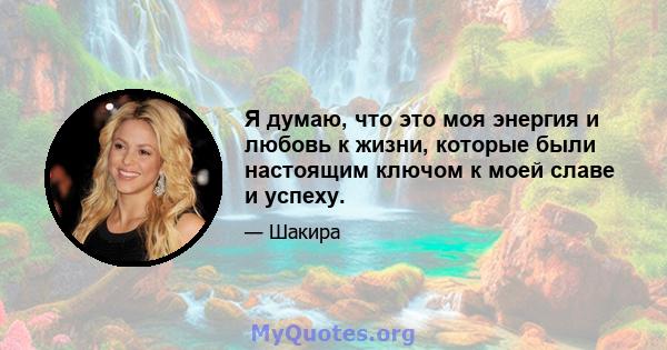 Я думаю, что это моя энергия и любовь к жизни, которые были настоящим ключом к моей славе и успеху.