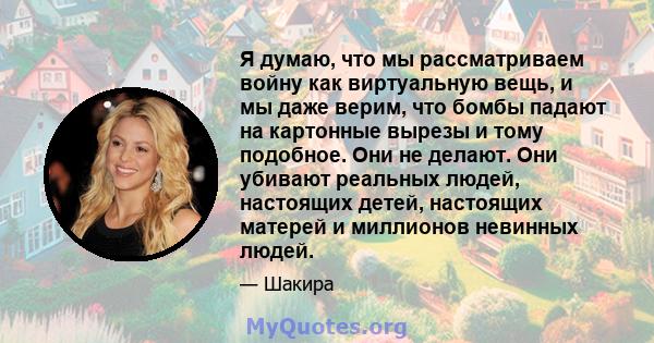 Я думаю, что мы рассматриваем войну как виртуальную вещь, и мы даже верим, что бомбы падают на картонные вырезы и тому подобное. Они не делают. Они убивают реальных людей, настоящих детей, настоящих матерей и миллионов