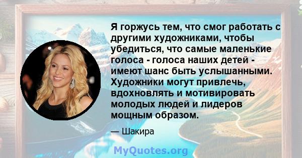 Я горжусь тем, что смог работать с другими художниками, чтобы убедиться, что самые маленькие голоса - голоса наших детей - имеют шанс быть услышанными. Художники могут привлечь, вдохновлять и мотивировать молодых людей