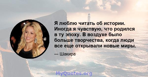 Я люблю читать об истории. Иногда я чувствую, что родился в ту эпоху. В воздухе было больше творчества, когда люди все еще открывали новые миры.