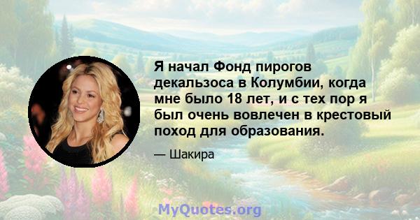 Я начал Фонд пирогов декальзоса в Колумбии, когда мне было 18 лет, и с тех пор я был очень вовлечен в крестовый поход для образования.