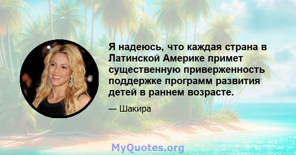 Я надеюсь, что каждая страна в Латинской Америке примет существенную приверженность поддержке программ развития детей в раннем возрасте.