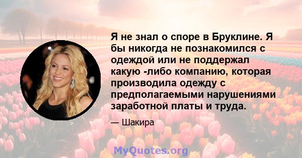 Я не знал о споре в Бруклине. Я бы никогда не познакомился с одеждой или не поддержал какую -либо компанию, которая производила одежду с предполагаемыми нарушениями заработной платы и труда.