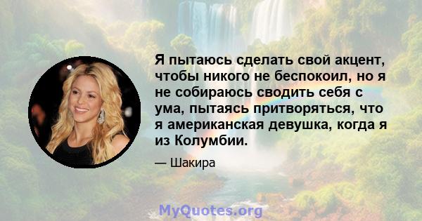 Я пытаюсь сделать свой акцент, чтобы никого не беспокоил, но я не собираюсь сводить себя с ума, пытаясь притворяться, что я американская девушка, когда я из Колумбии.