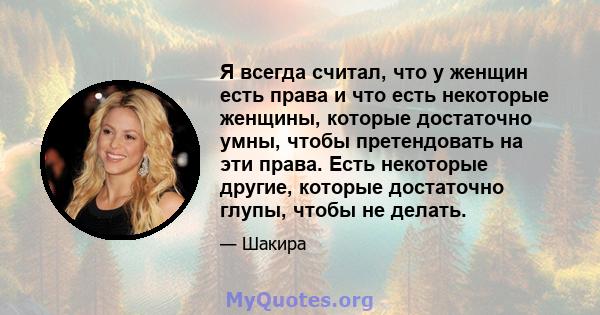 Я всегда считал, что у женщин есть права и что есть некоторые женщины, которые достаточно умны, чтобы претендовать на эти права. Есть некоторые другие, которые достаточно глупы, чтобы не делать.