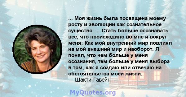 ... Моя жизнь была посвящена моему росту и эволюции как сознательное существо. ... Стать больше осознавать все, что происходило во мне и вокруг меня; Как мой внутренний мир повлиял на мой внешний мир и наоборот. Я