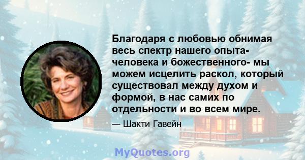 Благодаря с любовью обнимая весь спектр нашего опыта- человека и божественного- мы можем исцелить раскол, который существовал между духом и формой, в нас самих по отдельности и во всем мире.