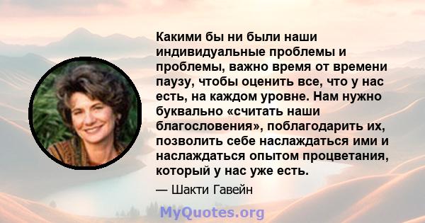 Какими бы ни были наши индивидуальные проблемы и проблемы, важно время от времени паузу, чтобы оценить все, что у нас есть, на каждом уровне. Нам нужно буквально «считать наши благословения», поблагодарить их, позволить 