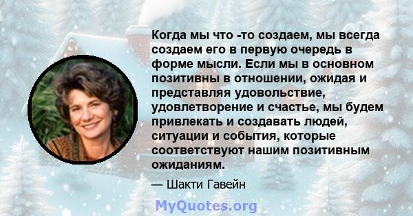 Когда мы что -то создаем, мы всегда создаем его в первую очередь в форме мысли. Если мы в основном позитивны в отношении, ожидая и представляя удовольствие, удовлетворение и счастье, мы будем привлекать и создавать