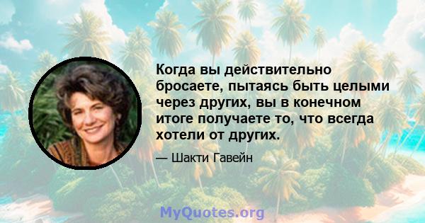 Когда вы действительно бросаете, пытаясь быть целыми через других, вы в конечном итоге получаете то, что всегда хотели от других.