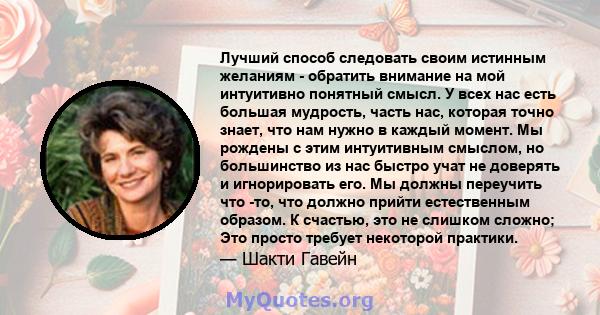 Лучший способ следовать своим истинным желаниям - обратить внимание на мой интуитивно понятный смысл. У всех нас есть большая мудрость, часть нас, которая точно знает, что нам нужно в каждый момент. Мы рождены с этим