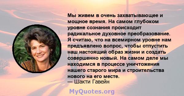 Мы живем в очень захватывающее и мощное время. На самом глубоком уровне сознания происходит радикальное духовное преобразование. Я считаю, что на всемирном уровне нам предъявлено вопрос, чтобы отпустить наш настоящий