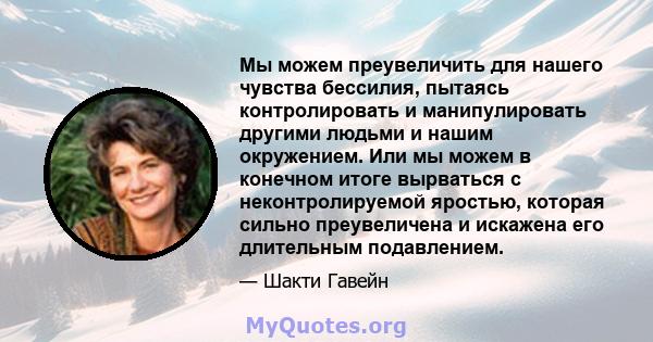 Мы можем преувеличить для нашего чувства бессилия, пытаясь контролировать и манипулировать другими людьми и нашим окружением. Или мы можем в конечном итоге вырваться с неконтролируемой яростью, которая сильно