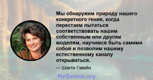 Мы обнаружим природу нашего конкретного гения, когда перестаем пытаться соответствовать нашим собственным или другим моделям, научимся быть самими собой и позволим нашему естественному каналу открываться.