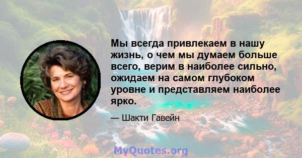 Мы всегда привлекаем в нашу жизнь, о чем мы думаем больше всего, верим в наиболее сильно, ожидаем на самом глубоком уровне и представляем наиболее ярко.