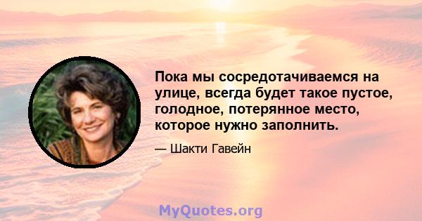 Пока мы сосредотачиваемся на улице, всегда будет такое пустое, голодное, потерянное место, которое нужно заполнить.